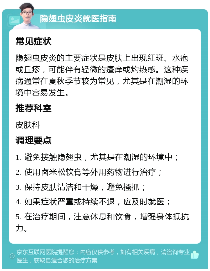 隐翅虫皮炎就医指南 常见症状 隐翅虫皮炎的主要症状是皮肤上出现红斑、水疱或丘疹，可能伴有轻微的瘙痒或灼热感。这种疾病通常在夏秋季节较为常见，尤其是在潮湿的环境中容易发生。 推荐科室 皮肤科 调理要点 1. 避免接触隐翅虫，尤其是在潮湿的环境中； 2. 使用卤米松软膏等外用药物进行治疗； 3. 保持皮肤清洁和干燥，避免搔抓； 4. 如果症状严重或持续不退，应及时就医； 5. 在治疗期间，注意休息和饮食，增强身体抵抗力。