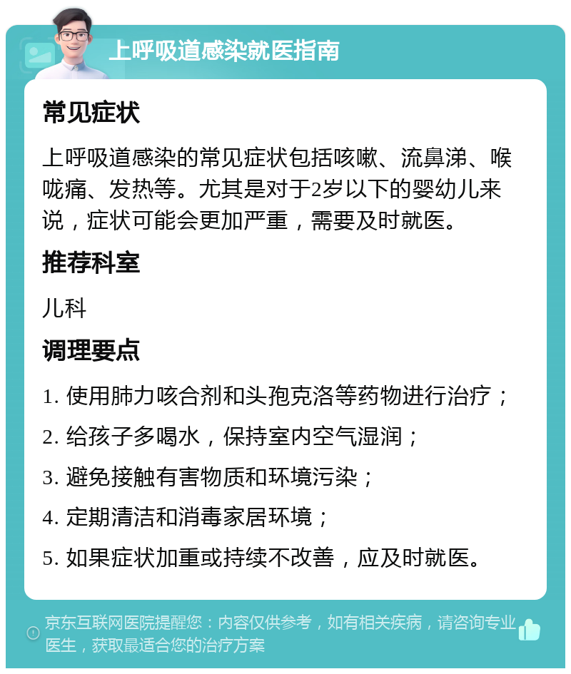 上呼吸道感染就医指南 常见症状 上呼吸道感染的常见症状包括咳嗽、流鼻涕、喉咙痛、发热等。尤其是对于2岁以下的婴幼儿来说，症状可能会更加严重，需要及时就医。 推荐科室 儿科 调理要点 1. 使用肺力咳合剂和头孢克洛等药物进行治疗； 2. 给孩子多喝水，保持室内空气湿润； 3. 避免接触有害物质和环境污染； 4. 定期清洁和消毒家居环境； 5. 如果症状加重或持续不改善，应及时就医。