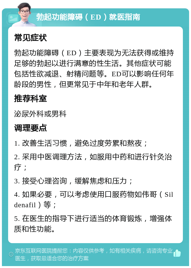 勃起功能障碍（ED）就医指南 常见症状 勃起功能障碍（ED）主要表现为无法获得或维持足够的勃起以进行满意的性生活。其他症状可能包括性欲减退、射精问题等。ED可以影响任何年龄段的男性，但更常见于中年和老年人群。 推荐科室 泌尿外科或男科 调理要点 1. 改善生活习惯，避免过度劳累和熬夜； 2. 采用中医调理方法，如服用中药和进行针灸治疗； 3. 接受心理咨询，缓解焦虑和压力； 4. 如果必要，可以考虑使用口服药物如伟哥（Sildenafil）等； 5. 在医生的指导下进行适当的体育锻炼，增强体质和性功能。