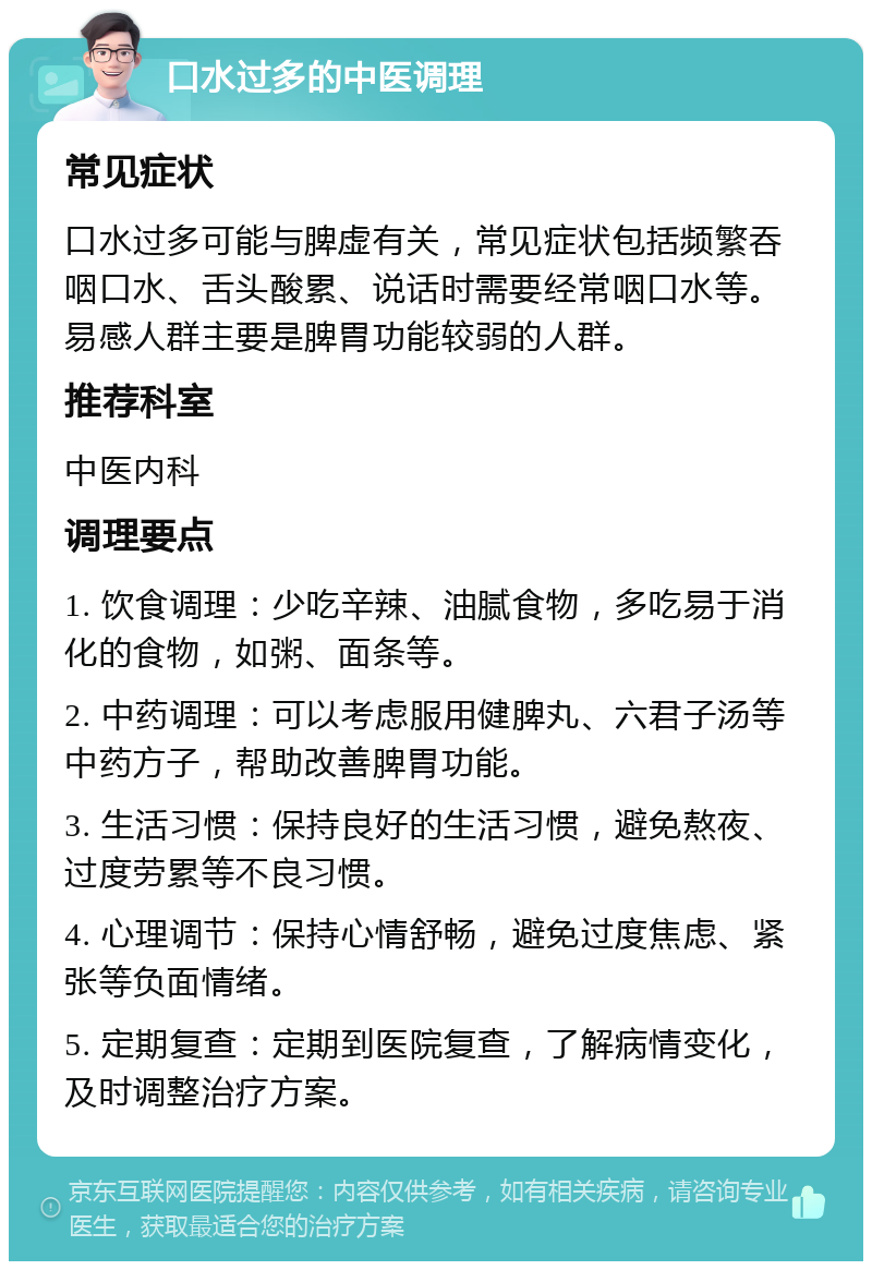 口水过多的中医调理 常见症状 口水过多可能与脾虚有关，常见症状包括频繁吞咽口水、舌头酸累、说话时需要经常咽口水等。易感人群主要是脾胃功能较弱的人群。 推荐科室 中医内科 调理要点 1. 饮食调理：少吃辛辣、油腻食物，多吃易于消化的食物，如粥、面条等。 2. 中药调理：可以考虑服用健脾丸、六君子汤等中药方子，帮助改善脾胃功能。 3. 生活习惯：保持良好的生活习惯，避免熬夜、过度劳累等不良习惯。 4. 心理调节：保持心情舒畅，避免过度焦虑、紧张等负面情绪。 5. 定期复查：定期到医院复查，了解病情变化，及时调整治疗方案。