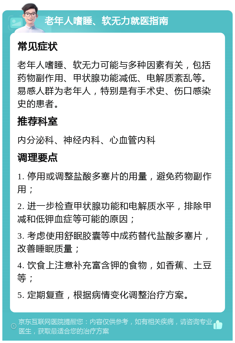 老年人嗜睡、软无力就医指南 常见症状 老年人嗜睡、软无力可能与多种因素有关，包括药物副作用、甲状腺功能减低、电解质紊乱等。易感人群为老年人，特别是有手术史、伤口感染史的患者。 推荐科室 内分泌科、神经内科、心血管内科 调理要点 1. 停用或调整盐酸多塞片的用量，避免药物副作用； 2. 进一步检查甲状腺功能和电解质水平，排除甲减和低钾血症等可能的原因； 3. 考虑使用舒眠胶囊等中成药替代盐酸多塞片，改善睡眠质量； 4. 饮食上注意补充富含钾的食物，如香蕉、土豆等； 5. 定期复查，根据病情变化调整治疗方案。