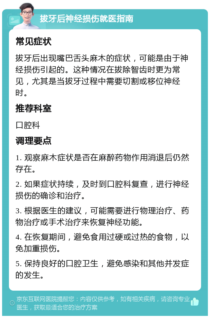 拔牙后神经损伤就医指南 常见症状 拔牙后出现嘴巴舌头麻木的症状，可能是由于神经损伤引起的。这种情况在拔除智齿时更为常见，尤其是当拔牙过程中需要切割或移位神经时。 推荐科室 口腔科 调理要点 1. 观察麻木症状是否在麻醉药物作用消退后仍然存在。 2. 如果症状持续，及时到口腔科复查，进行神经损伤的确诊和治疗。 3. 根据医生的建议，可能需要进行物理治疗、药物治疗或手术治疗来恢复神经功能。 4. 在恢复期间，避免食用过硬或过热的食物，以免加重损伤。 5. 保持良好的口腔卫生，避免感染和其他并发症的发生。