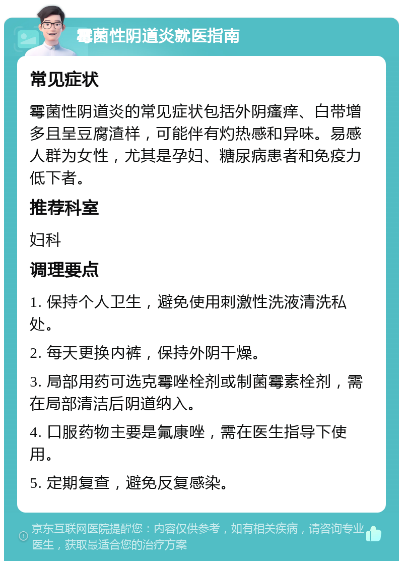 霉菌性阴道炎就医指南 常见症状 霉菌性阴道炎的常见症状包括外阴瘙痒、白带增多且呈豆腐渣样，可能伴有灼热感和异味。易感人群为女性，尤其是孕妇、糖尿病患者和免疫力低下者。 推荐科室 妇科 调理要点 1. 保持个人卫生，避免使用刺激性洗液清洗私处。 2. 每天更换内裤，保持外阴干燥。 3. 局部用药可选克霉唑栓剂或制菌霉素栓剂，需在局部清洁后阴道纳入。 4. 口服药物主要是氟康唑，需在医生指导下使用。 5. 定期复查，避免反复感染。