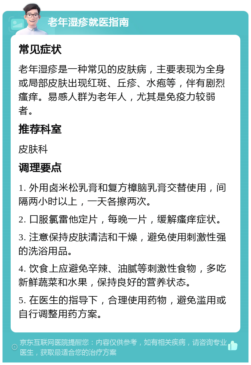 老年湿疹就医指南 常见症状 老年湿疹是一种常见的皮肤病，主要表现为全身或局部皮肤出现红斑、丘疹、水疱等，伴有剧烈瘙痒。易感人群为老年人，尤其是免疫力较弱者。 推荐科室 皮肤科 调理要点 1. 外用卤米松乳膏和复方樟脑乳膏交替使用，间隔两小时以上，一天各擦两次。 2. 口服氯雷他定片，每晚一片，缓解瘙痒症状。 3. 注意保持皮肤清洁和干燥，避免使用刺激性强的洗浴用品。 4. 饮食上应避免辛辣、油腻等刺激性食物，多吃新鲜蔬菜和水果，保持良好的营养状态。 5. 在医生的指导下，合理使用药物，避免滥用或自行调整用药方案。