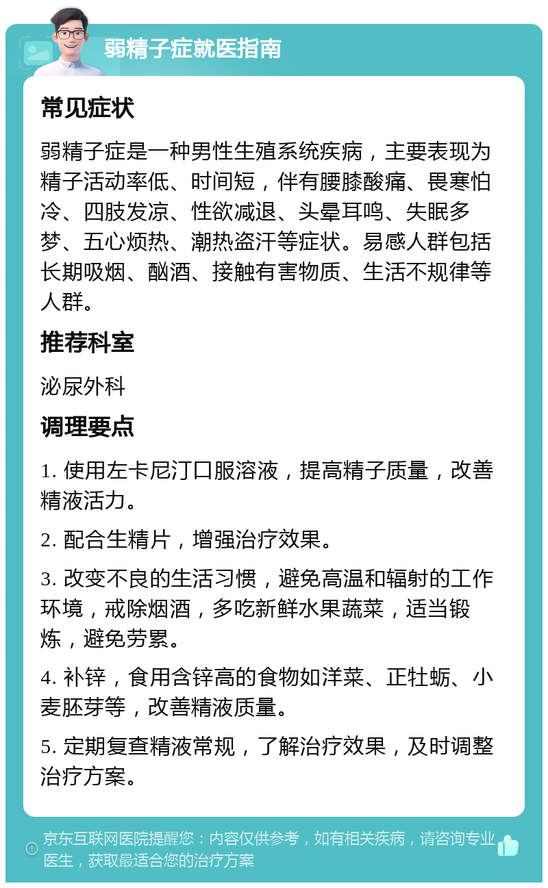 弱精子症就医指南 常见症状 弱精子症是一种男性生殖系统疾病，主要表现为精子活动率低、时间短，伴有腰膝酸痛、畏寒怕冷、四肢发凉、性欲减退、头晕耳鸣、失眠多梦、五心烦热、潮热盗汗等症状。易感人群包括长期吸烟、酗酒、接触有害物质、生活不规律等人群。 推荐科室 泌尿外科 调理要点 1. 使用左卡尼汀口服溶液，提高精子质量，改善精液活力。 2. 配合生精片，增强治疗效果。 3. 改变不良的生活习惯，避免高温和辐射的工作环境，戒除烟酒，多吃新鲜水果蔬菜，适当锻炼，避免劳累。 4. 补锌，食用含锌高的食物如洋菜、正牡蛎、小麦胚芽等，改善精液质量。 5. 定期复查精液常规，了解治疗效果，及时调整治疗方案。