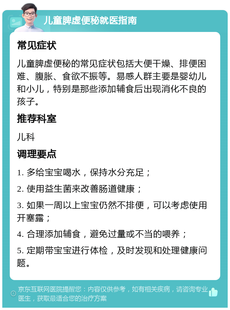 儿童脾虚便秘就医指南 常见症状 儿童脾虚便秘的常见症状包括大便干燥、排便困难、腹胀、食欲不振等。易感人群主要是婴幼儿和小儿，特别是那些添加辅食后出现消化不良的孩子。 推荐科室 儿科 调理要点 1. 多给宝宝喝水，保持水分充足； 2. 使用益生菌来改善肠道健康； 3. 如果一周以上宝宝仍然不排便，可以考虑使用开塞露； 4. 合理添加辅食，避免过量或不当的喂养； 5. 定期带宝宝进行体检，及时发现和处理健康问题。