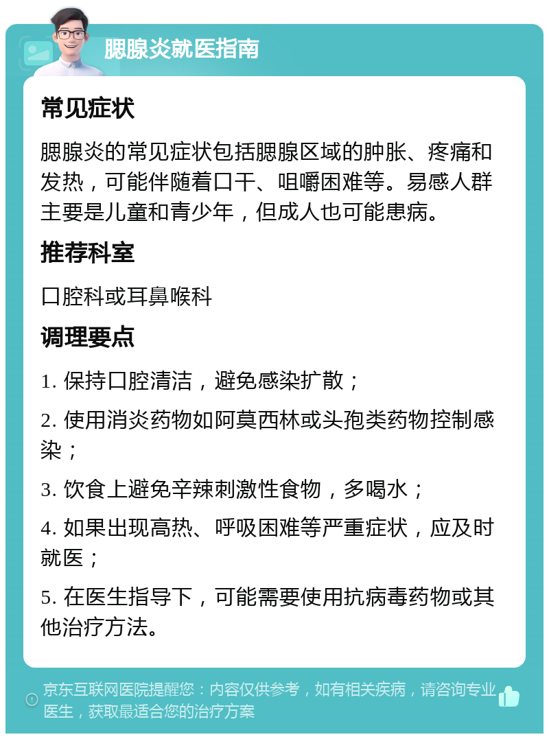 腮腺炎就医指南 常见症状 腮腺炎的常见症状包括腮腺区域的肿胀、疼痛和发热，可能伴随着口干、咀嚼困难等。易感人群主要是儿童和青少年，但成人也可能患病。 推荐科室 口腔科或耳鼻喉科 调理要点 1. 保持口腔清洁，避免感染扩散； 2. 使用消炎药物如阿莫西林或头孢类药物控制感染； 3. 饮食上避免辛辣刺激性食物，多喝水； 4. 如果出现高热、呼吸困难等严重症状，应及时就医； 5. 在医生指导下，可能需要使用抗病毒药物或其他治疗方法。