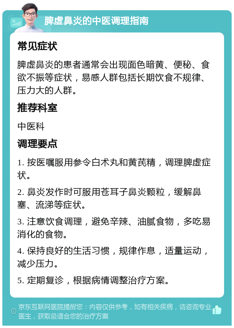 脾虚鼻炎的中医调理指南 常见症状 脾虚鼻炎的患者通常会出现面色暗黄、便秘、食欲不振等症状，易感人群包括长期饮食不规律、压力大的人群。 推荐科室 中医科 调理要点 1. 按医嘱服用参令白术丸和黄芪精，调理脾虚症状。 2. 鼻炎发作时可服用苍耳子鼻炎颗粒，缓解鼻塞、流涕等症状。 3. 注意饮食调理，避免辛辣、油腻食物，多吃易消化的食物。 4. 保持良好的生活习惯，规律作息，适量运动，减少压力。 5. 定期复诊，根据病情调整治疗方案。