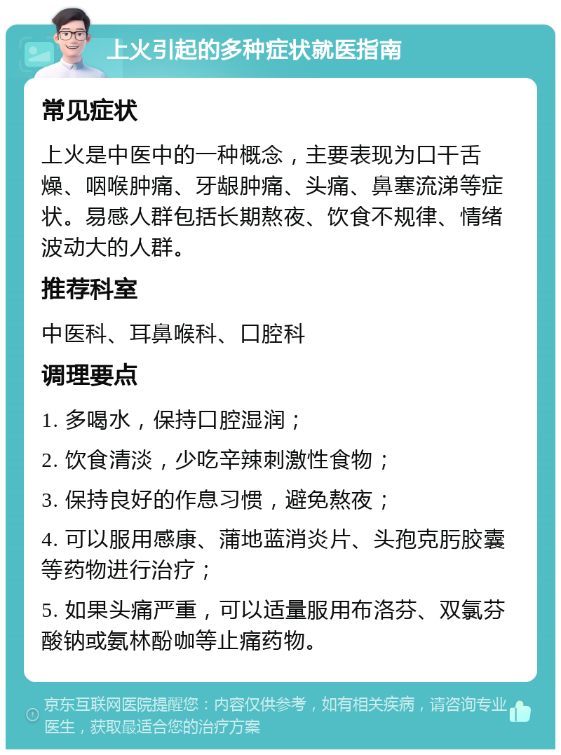 上火引起的多种症状就医指南 常见症状 上火是中医中的一种概念，主要表现为口干舌燥、咽喉肿痛、牙龈肿痛、头痛、鼻塞流涕等症状。易感人群包括长期熬夜、饮食不规律、情绪波动大的人群。 推荐科室 中医科、耳鼻喉科、口腔科 调理要点 1. 多喝水，保持口腔湿润； 2. 饮食清淡，少吃辛辣刺激性食物； 3. 保持良好的作息习惯，避免熬夜； 4. 可以服用感康、蒲地蓝消炎片、头孢克肟胶囊等药物进行治疗； 5. 如果头痛严重，可以适量服用布洛芬、双氯芬酸钠或氨林酚咖等止痛药物。