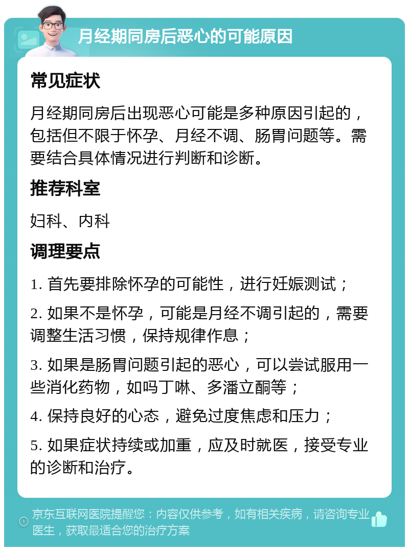 月经期同房后恶心的可能原因 常见症状 月经期同房后出现恶心可能是多种原因引起的，包括但不限于怀孕、月经不调、肠胃问题等。需要结合具体情况进行判断和诊断。 推荐科室 妇科、内科 调理要点 1. 首先要排除怀孕的可能性，进行妊娠测试； 2. 如果不是怀孕，可能是月经不调引起的，需要调整生活习惯，保持规律作息； 3. 如果是肠胃问题引起的恶心，可以尝试服用一些消化药物，如吗丁啉、多潘立酮等； 4. 保持良好的心态，避免过度焦虑和压力； 5. 如果症状持续或加重，应及时就医，接受专业的诊断和治疗。