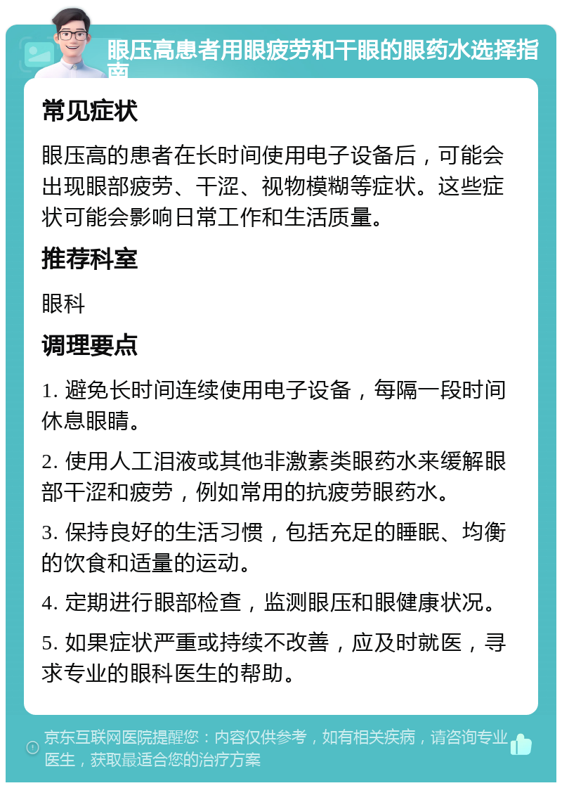 眼压高患者用眼疲劳和干眼的眼药水选择指南 常见症状 眼压高的患者在长时间使用电子设备后，可能会出现眼部疲劳、干涩、视物模糊等症状。这些症状可能会影响日常工作和生活质量。 推荐科室 眼科 调理要点 1. 避免长时间连续使用电子设备，每隔一段时间休息眼睛。 2. 使用人工泪液或其他非激素类眼药水来缓解眼部干涩和疲劳，例如常用的抗疲劳眼药水。 3. 保持良好的生活习惯，包括充足的睡眠、均衡的饮食和适量的运动。 4. 定期进行眼部检查，监测眼压和眼健康状况。 5. 如果症状严重或持续不改善，应及时就医，寻求专业的眼科医生的帮助。