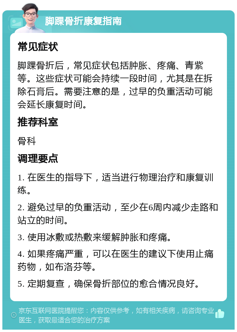 脚踝骨折康复指南 常见症状 脚踝骨折后，常见症状包括肿胀、疼痛、青紫等。这些症状可能会持续一段时间，尤其是在拆除石膏后。需要注意的是，过早的负重活动可能会延长康复时间。 推荐科室 骨科 调理要点 1. 在医生的指导下，适当进行物理治疗和康复训练。 2. 避免过早的负重活动，至少在6周内减少走路和站立的时间。 3. 使用冰敷或热敷来缓解肿胀和疼痛。 4. 如果疼痛严重，可以在医生的建议下使用止痛药物，如布洛芬等。 5. 定期复查，确保骨折部位的愈合情况良好。