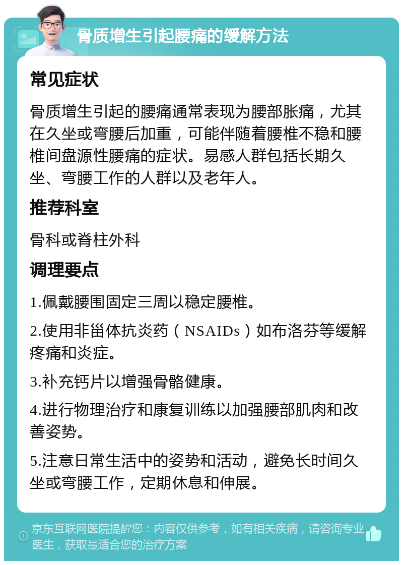 骨质增生引起腰痛的缓解方法 常见症状 骨质增生引起的腰痛通常表现为腰部胀痛，尤其在久坐或弯腰后加重，可能伴随着腰椎不稳和腰椎间盘源性腰痛的症状。易感人群包括长期久坐、弯腰工作的人群以及老年人。 推荐科室 骨科或脊柱外科 调理要点 1.佩戴腰围固定三周以稳定腰椎。 2.使用非甾体抗炎药（NSAIDs）如布洛芬等缓解疼痛和炎症。 3.补充钙片以增强骨骼健康。 4.进行物理治疗和康复训练以加强腰部肌肉和改善姿势。 5.注意日常生活中的姿势和活动，避免长时间久坐或弯腰工作，定期休息和伸展。