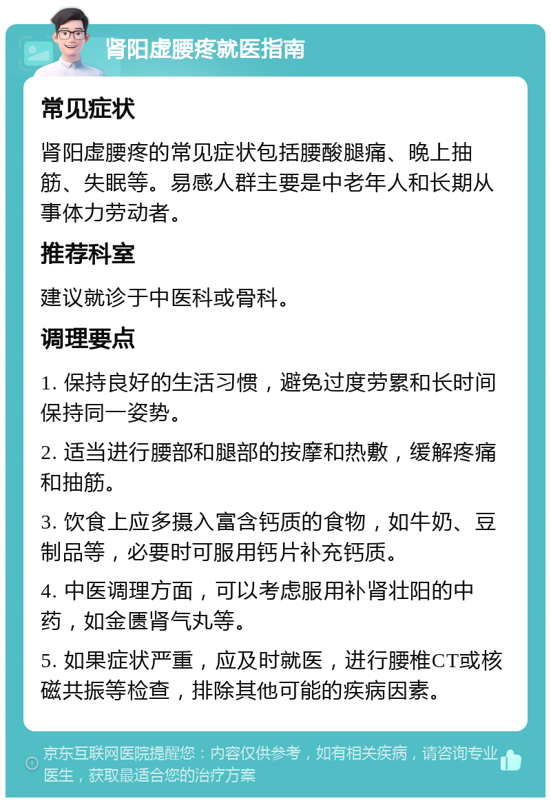 肾阳虚腰疼就医指南 常见症状 肾阳虚腰疼的常见症状包括腰酸腿痛、晚上抽筋、失眠等。易感人群主要是中老年人和长期从事体力劳动者。 推荐科室 建议就诊于中医科或骨科。 调理要点 1. 保持良好的生活习惯，避免过度劳累和长时间保持同一姿势。 2. 适当进行腰部和腿部的按摩和热敷，缓解疼痛和抽筋。 3. 饮食上应多摄入富含钙质的食物，如牛奶、豆制品等，必要时可服用钙片补充钙质。 4. 中医调理方面，可以考虑服用补肾壮阳的中药，如金匮肾气丸等。 5. 如果症状严重，应及时就医，进行腰椎CT或核磁共振等检查，排除其他可能的疾病因素。