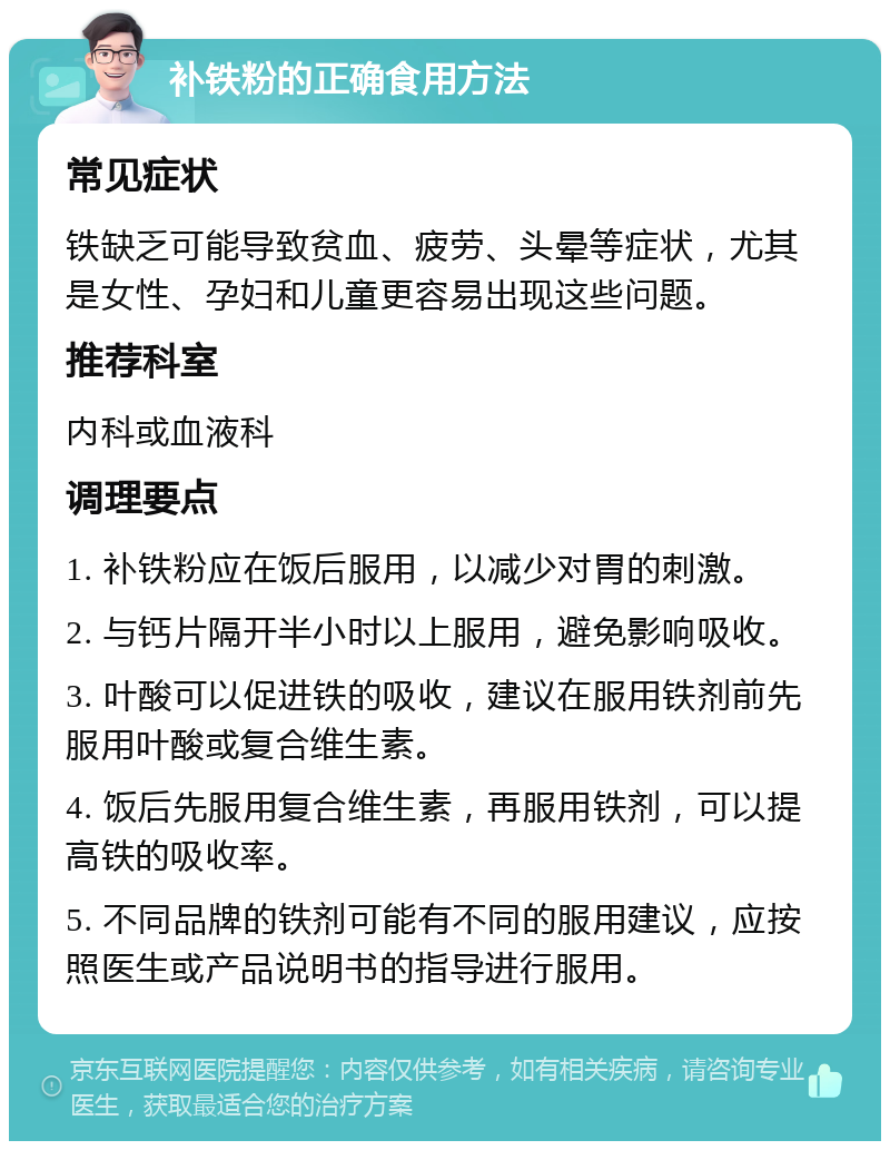 补铁粉的正确食用方法 常见症状 铁缺乏可能导致贫血、疲劳、头晕等症状，尤其是女性、孕妇和儿童更容易出现这些问题。 推荐科室 内科或血液科 调理要点 1. 补铁粉应在饭后服用，以减少对胃的刺激。 2. 与钙片隔开半小时以上服用，避免影响吸收。 3. 叶酸可以促进铁的吸收，建议在服用铁剂前先服用叶酸或复合维生素。 4. 饭后先服用复合维生素，再服用铁剂，可以提高铁的吸收率。 5. 不同品牌的铁剂可能有不同的服用建议，应按照医生或产品说明书的指导进行服用。