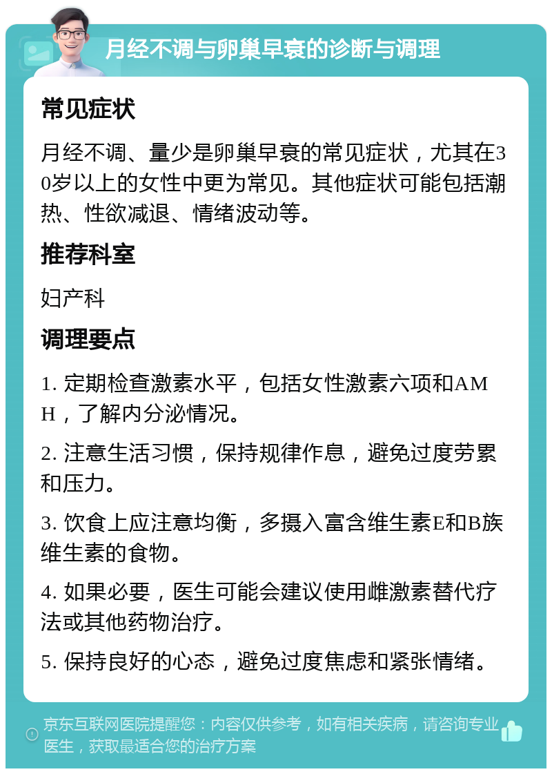 月经不调与卵巢早衰的诊断与调理 常见症状 月经不调、量少是卵巢早衰的常见症状，尤其在30岁以上的女性中更为常见。其他症状可能包括潮热、性欲减退、情绪波动等。 推荐科室 妇产科 调理要点 1. 定期检查激素水平，包括女性激素六项和AMH，了解内分泌情况。 2. 注意生活习惯，保持规律作息，避免过度劳累和压力。 3. 饮食上应注意均衡，多摄入富含维生素E和B族维生素的食物。 4. 如果必要，医生可能会建议使用雌激素替代疗法或其他药物治疗。 5. 保持良好的心态，避免过度焦虑和紧张情绪。