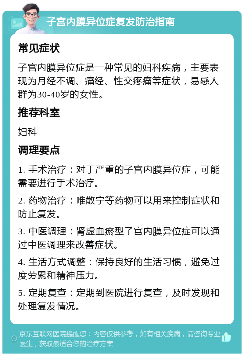 子宫内膜异位症复发防治指南 常见症状 子宫内膜异位症是一种常见的妇科疾病，主要表现为月经不调、痛经、性交疼痛等症状，易感人群为30-40岁的女性。 推荐科室 妇科 调理要点 1. 手术治疗：对于严重的子宫内膜异位症，可能需要进行手术治疗。 2. 药物治疗：唯散宁等药物可以用来控制症状和防止复发。 3. 中医调理：肾虚血瘀型子宫内膜异位症可以通过中医调理来改善症状。 4. 生活方式调整：保持良好的生活习惯，避免过度劳累和精神压力。 5. 定期复查：定期到医院进行复查，及时发现和处理复发情况。