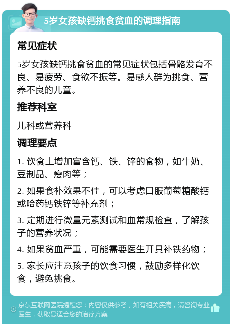 5岁女孩缺钙挑食贫血的调理指南 常见症状 5岁女孩缺钙挑食贫血的常见症状包括骨骼发育不良、易疲劳、食欲不振等。易感人群为挑食、营养不良的儿童。 推荐科室 儿科或营养科 调理要点 1. 饮食上增加富含钙、铁、锌的食物，如牛奶、豆制品、瘦肉等； 2. 如果食补效果不佳，可以考虑口服葡萄糖酸钙或哈药钙铁锌等补充剂； 3. 定期进行微量元素测试和血常规检查，了解孩子的营养状况； 4. 如果贫血严重，可能需要医生开具补铁药物； 5. 家长应注意孩子的饮食习惯，鼓励多样化饮食，避免挑食。