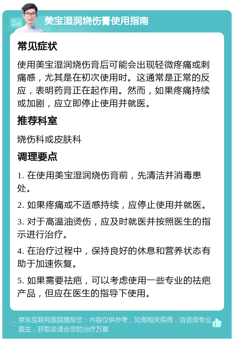 美宝湿润烧伤膏使用指南 常见症状 使用美宝湿润烧伤膏后可能会出现轻微疼痛或刺痛感，尤其是在初次使用时。这通常是正常的反应，表明药膏正在起作用。然而，如果疼痛持续或加剧，应立即停止使用并就医。 推荐科室 烧伤科或皮肤科 调理要点 1. 在使用美宝湿润烧伤膏前，先清洁并消毒患处。 2. 如果疼痛或不适感持续，应停止使用并就医。 3. 对于高温油烫伤，应及时就医并按照医生的指示进行治疗。 4. 在治疗过程中，保持良好的休息和营养状态有助于加速恢复。 5. 如果需要祛疤，可以考虑使用一些专业的祛疤产品，但应在医生的指导下使用。