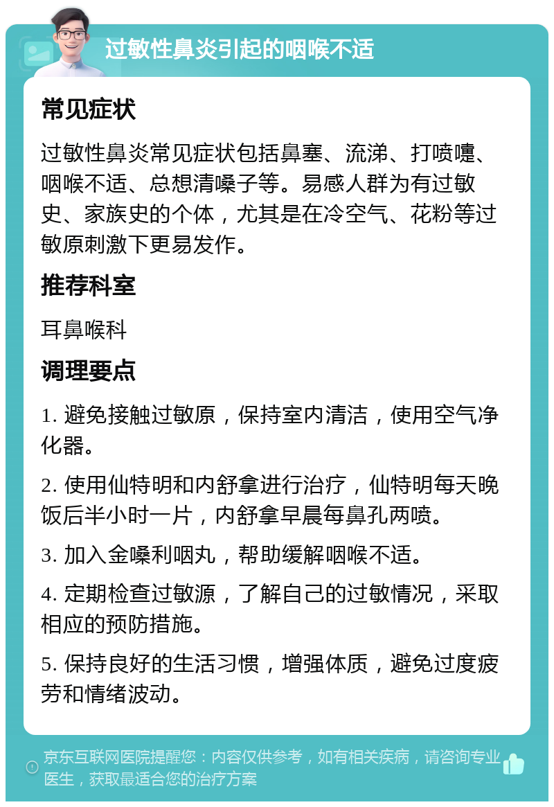 过敏性鼻炎引起的咽喉不适 常见症状 过敏性鼻炎常见症状包括鼻塞、流涕、打喷嚏、咽喉不适、总想清嗓子等。易感人群为有过敏史、家族史的个体，尤其是在冷空气、花粉等过敏原刺激下更易发作。 推荐科室 耳鼻喉科 调理要点 1. 避免接触过敏原，保持室内清洁，使用空气净化器。 2. 使用仙特明和内舒拿进行治疗，仙特明每天晚饭后半小时一片，内舒拿早晨每鼻孔两喷。 3. 加入金嗓利咽丸，帮助缓解咽喉不适。 4. 定期检查过敏源，了解自己的过敏情况，采取相应的预防措施。 5. 保持良好的生活习惯，增强体质，避免过度疲劳和情绪波动。