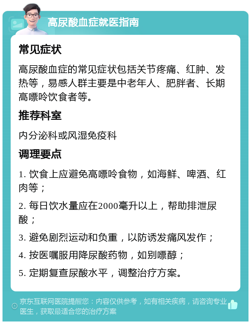 高尿酸血症就医指南 常见症状 高尿酸血症的常见症状包括关节疼痛、红肿、发热等，易感人群主要是中老年人、肥胖者、长期高嘌呤饮食者等。 推荐科室 内分泌科或风湿免疫科 调理要点 1. 饮食上应避免高嘌呤食物，如海鲜、啤酒、红肉等； 2. 每日饮水量应在2000毫升以上，帮助排泄尿酸； 3. 避免剧烈运动和负重，以防诱发痛风发作； 4. 按医嘱服用降尿酸药物，如别嘌醇； 5. 定期复查尿酸水平，调整治疗方案。