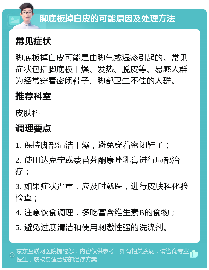 脚底板掉白皮的可能原因及处理方法 常见症状 脚底板掉白皮可能是由脚气或湿疹引起的。常见症状包括脚底板干燥、发热、脱皮等。易感人群为经常穿着密闭鞋子、脚部卫生不佳的人群。 推荐科室 皮肤科 调理要点 1. 保持脚部清洁干燥，避免穿着密闭鞋子； 2. 使用达克宁或萘替芬酮康唑乳膏进行局部治疗； 3. 如果症状严重，应及时就医，进行皮肤科化验检查； 4. 注意饮食调理，多吃富含维生素B的食物； 5. 避免过度清洁和使用刺激性强的洗涤剂。