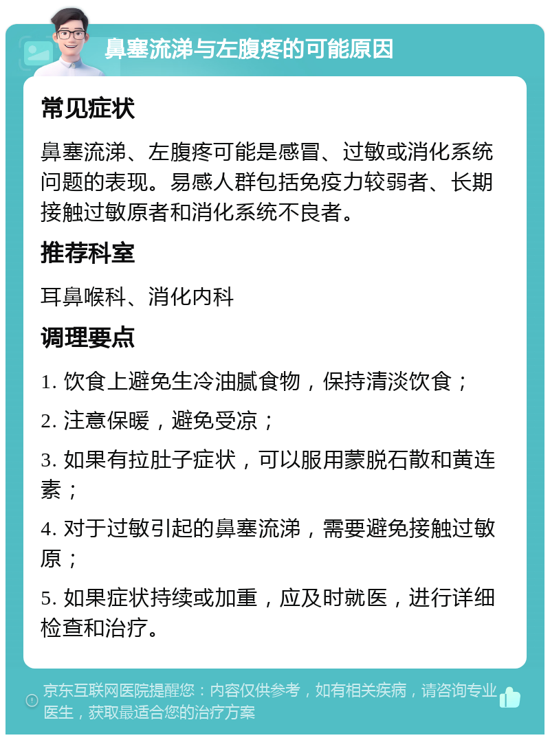 鼻塞流涕与左腹疼的可能原因 常见症状 鼻塞流涕、左腹疼可能是感冒、过敏或消化系统问题的表现。易感人群包括免疫力较弱者、长期接触过敏原者和消化系统不良者。 推荐科室 耳鼻喉科、消化内科 调理要点 1. 饮食上避免生冷油腻食物，保持清淡饮食； 2. 注意保暖，避免受凉； 3. 如果有拉肚子症状，可以服用蒙脱石散和黄连素； 4. 对于过敏引起的鼻塞流涕，需要避免接触过敏原； 5. 如果症状持续或加重，应及时就医，进行详细检查和治疗。