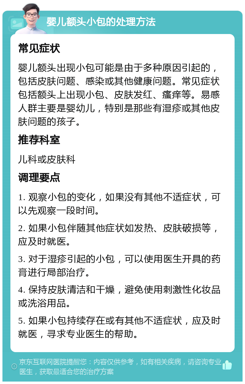 婴儿额头小包的处理方法 常见症状 婴儿额头出现小包可能是由于多种原因引起的，包括皮肤问题、感染或其他健康问题。常见症状包括额头上出现小包、皮肤发红、瘙痒等。易感人群主要是婴幼儿，特别是那些有湿疹或其他皮肤问题的孩子。 推荐科室 儿科或皮肤科 调理要点 1. 观察小包的变化，如果没有其他不适症状，可以先观察一段时间。 2. 如果小包伴随其他症状如发热、皮肤破损等，应及时就医。 3. 对于湿疹引起的小包，可以使用医生开具的药膏进行局部治疗。 4. 保持皮肤清洁和干燥，避免使用刺激性化妆品或洗浴用品。 5. 如果小包持续存在或有其他不适症状，应及时就医，寻求专业医生的帮助。