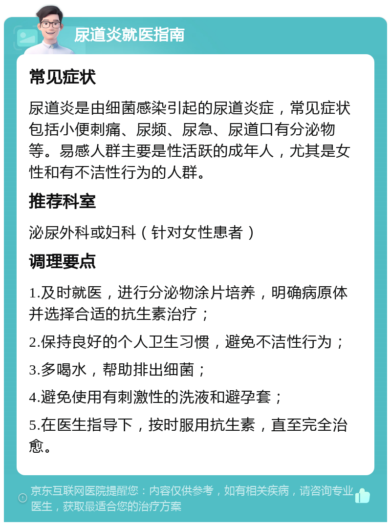 尿道炎就医指南 常见症状 尿道炎是由细菌感染引起的尿道炎症，常见症状包括小便刺痛、尿频、尿急、尿道口有分泌物等。易感人群主要是性活跃的成年人，尤其是女性和有不洁性行为的人群。 推荐科室 泌尿外科或妇科（针对女性患者） 调理要点 1.及时就医，进行分泌物涂片培养，明确病原体并选择合适的抗生素治疗； 2.保持良好的个人卫生习惯，避免不洁性行为； 3.多喝水，帮助排出细菌； 4.避免使用有刺激性的洗液和避孕套； 5.在医生指导下，按时服用抗生素，直至完全治愈。