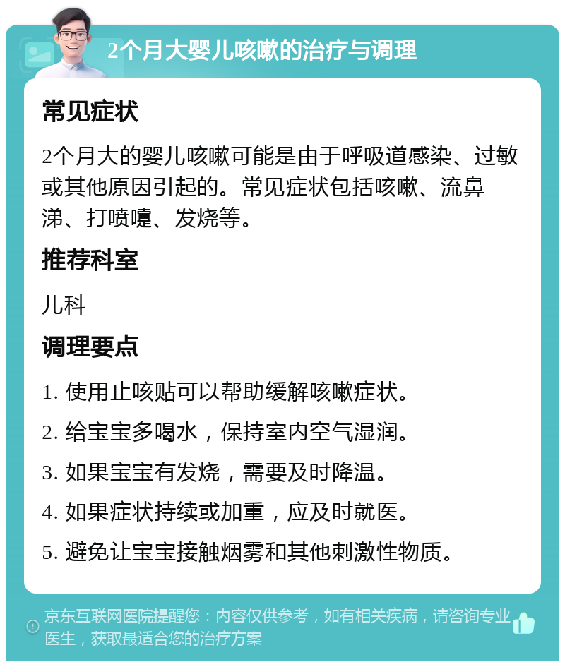 2个月大婴儿咳嗽的治疗与调理 常见症状 2个月大的婴儿咳嗽可能是由于呼吸道感染、过敏或其他原因引起的。常见症状包括咳嗽、流鼻涕、打喷嚏、发烧等。 推荐科室 儿科 调理要点 1. 使用止咳贴可以帮助缓解咳嗽症状。 2. 给宝宝多喝水，保持室内空气湿润。 3. 如果宝宝有发烧，需要及时降温。 4. 如果症状持续或加重，应及时就医。 5. 避免让宝宝接触烟雾和其他刺激性物质。