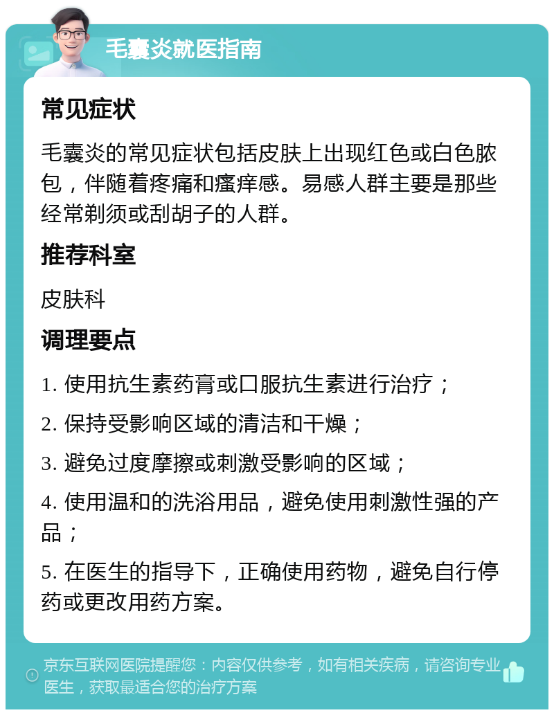 毛囊炎就医指南 常见症状 毛囊炎的常见症状包括皮肤上出现红色或白色脓包，伴随着疼痛和瘙痒感。易感人群主要是那些经常剃须或刮胡子的人群。 推荐科室 皮肤科 调理要点 1. 使用抗生素药膏或口服抗生素进行治疗； 2. 保持受影响区域的清洁和干燥； 3. 避免过度摩擦或刺激受影响的区域； 4. 使用温和的洗浴用品，避免使用刺激性强的产品； 5. 在医生的指导下，正确使用药物，避免自行停药或更改用药方案。