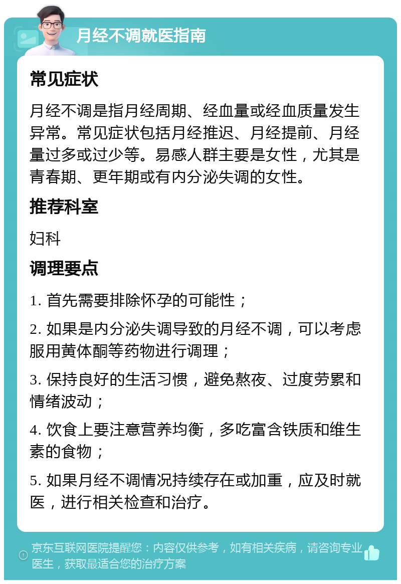 月经不调就医指南 常见症状 月经不调是指月经周期、经血量或经血质量发生异常。常见症状包括月经推迟、月经提前、月经量过多或过少等。易感人群主要是女性，尤其是青春期、更年期或有内分泌失调的女性。 推荐科室 妇科 调理要点 1. 首先需要排除怀孕的可能性； 2. 如果是内分泌失调导致的月经不调，可以考虑服用黄体酮等药物进行调理； 3. 保持良好的生活习惯，避免熬夜、过度劳累和情绪波动； 4. 饮食上要注意营养均衡，多吃富含铁质和维生素的食物； 5. 如果月经不调情况持续存在或加重，应及时就医，进行相关检查和治疗。