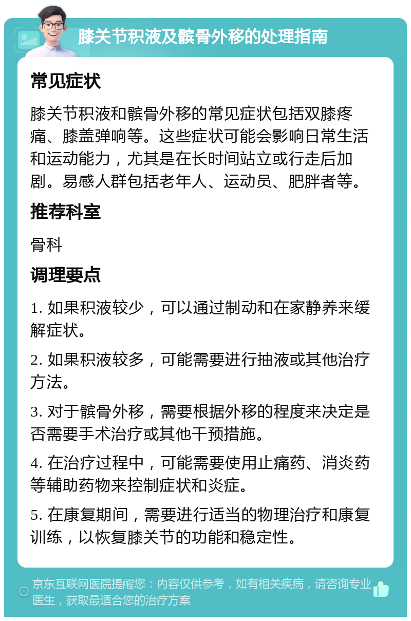 膝关节积液及髌骨外移的处理指南 常见症状 膝关节积液和髌骨外移的常见症状包括双膝疼痛、膝盖弹响等。这些症状可能会影响日常生活和运动能力，尤其是在长时间站立或行走后加剧。易感人群包括老年人、运动员、肥胖者等。 推荐科室 骨科 调理要点 1. 如果积液较少，可以通过制动和在家静养来缓解症状。 2. 如果积液较多，可能需要进行抽液或其他治疗方法。 3. 对于髌骨外移，需要根据外移的程度来决定是否需要手术治疗或其他干预措施。 4. 在治疗过程中，可能需要使用止痛药、消炎药等辅助药物来控制症状和炎症。 5. 在康复期间，需要进行适当的物理治疗和康复训练，以恢复膝关节的功能和稳定性。