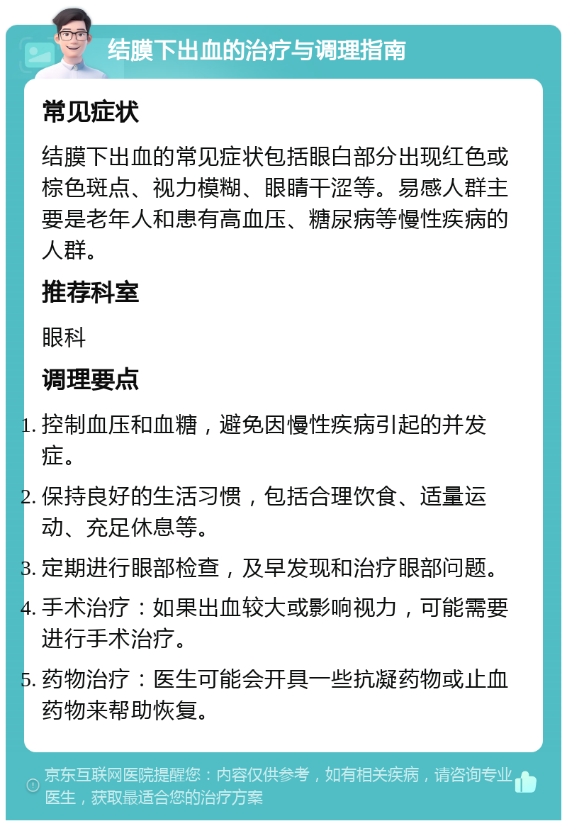 结膜下出血的治疗与调理指南 常见症状 结膜下出血的常见症状包括眼白部分出现红色或棕色斑点、视力模糊、眼睛干涩等。易感人群主要是老年人和患有高血压、糖尿病等慢性疾病的人群。 推荐科室 眼科 调理要点 控制血压和血糖，避免因慢性疾病引起的并发症。 保持良好的生活习惯，包括合理饮食、适量运动、充足休息等。 定期进行眼部检查，及早发现和治疗眼部问题。 手术治疗：如果出血较大或影响视力，可能需要进行手术治疗。 药物治疗：医生可能会开具一些抗凝药物或止血药物来帮助恢复。