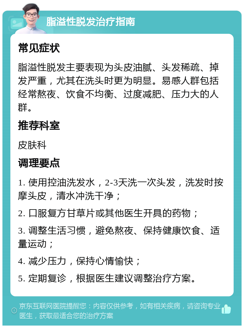 脂溢性脱发治疗指南 常见症状 脂溢性脱发主要表现为头皮油腻、头发稀疏、掉发严重，尤其在洗头时更为明显。易感人群包括经常熬夜、饮食不均衡、过度减肥、压力大的人群。 推荐科室 皮肤科 调理要点 1. 使用控油洗发水，2-3天洗一次头发，洗发时按摩头皮，清水冲洗干净； 2. 口服复方甘草片或其他医生开具的药物； 3. 调整生活习惯，避免熬夜、保持健康饮食、适量运动； 4. 减少压力，保持心情愉快； 5. 定期复诊，根据医生建议调整治疗方案。