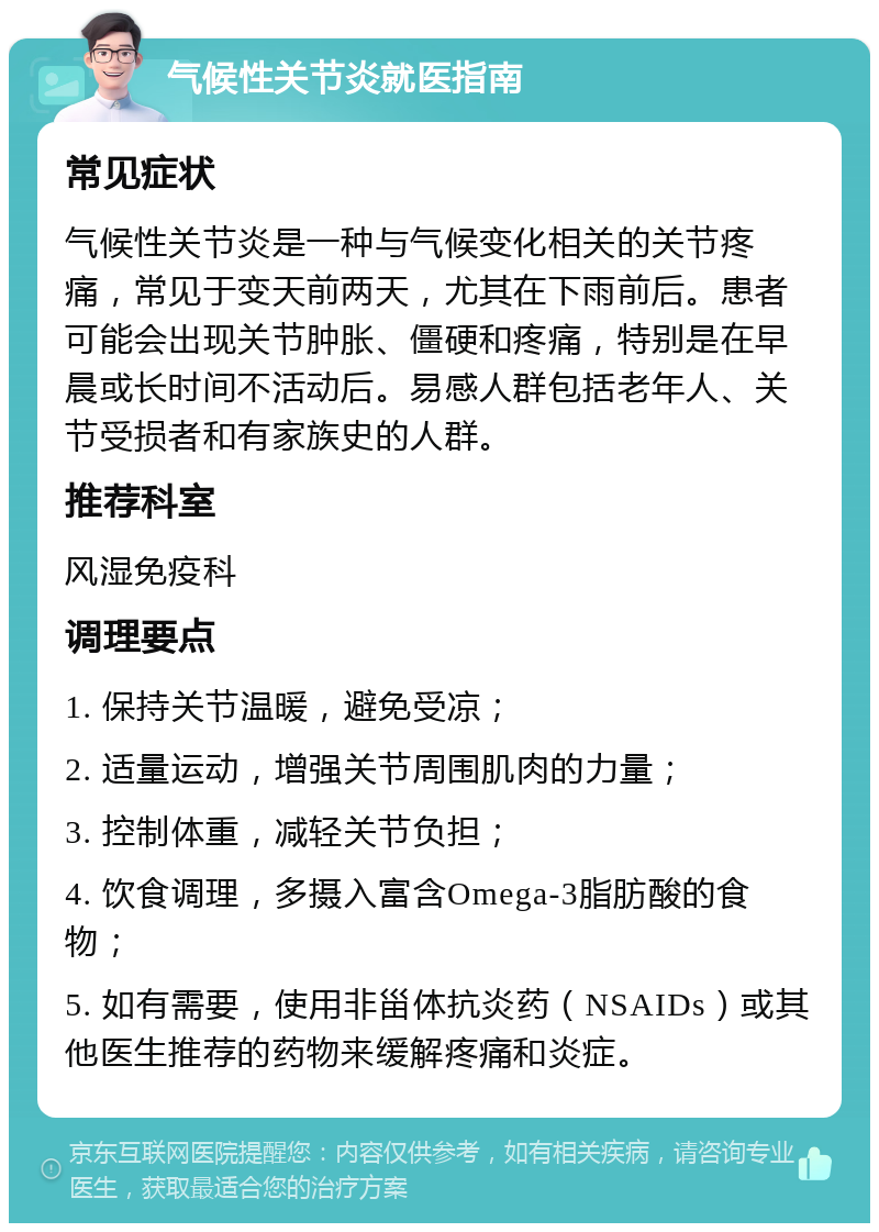 气候性关节炎就医指南 常见症状 气候性关节炎是一种与气候变化相关的关节疼痛，常见于变天前两天，尤其在下雨前后。患者可能会出现关节肿胀、僵硬和疼痛，特别是在早晨或长时间不活动后。易感人群包括老年人、关节受损者和有家族史的人群。 推荐科室 风湿免疫科 调理要点 1. 保持关节温暖，避免受凉； 2. 适量运动，增强关节周围肌肉的力量； 3. 控制体重，减轻关节负担； 4. 饮食调理，多摄入富含Omega-3脂肪酸的食物； 5. 如有需要，使用非甾体抗炎药（NSAIDs）或其他医生推荐的药物来缓解疼痛和炎症。