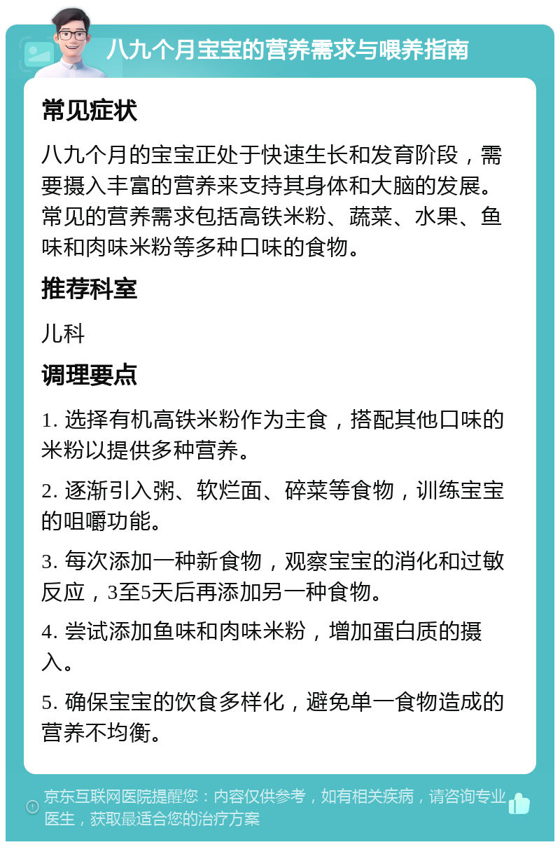 八九个月宝宝的营养需求与喂养指南 常见症状 八九个月的宝宝正处于快速生长和发育阶段，需要摄入丰富的营养来支持其身体和大脑的发展。常见的营养需求包括高铁米粉、蔬菜、水果、鱼味和肉味米粉等多种口味的食物。 推荐科室 儿科 调理要点 1. 选择有机高铁米粉作为主食，搭配其他口味的米粉以提供多种营养。 2. 逐渐引入粥、软烂面、碎菜等食物，训练宝宝的咀嚼功能。 3. 每次添加一种新食物，观察宝宝的消化和过敏反应，3至5天后再添加另一种食物。 4. 尝试添加鱼味和肉味米粉，增加蛋白质的摄入。 5. 确保宝宝的饮食多样化，避免单一食物造成的营养不均衡。