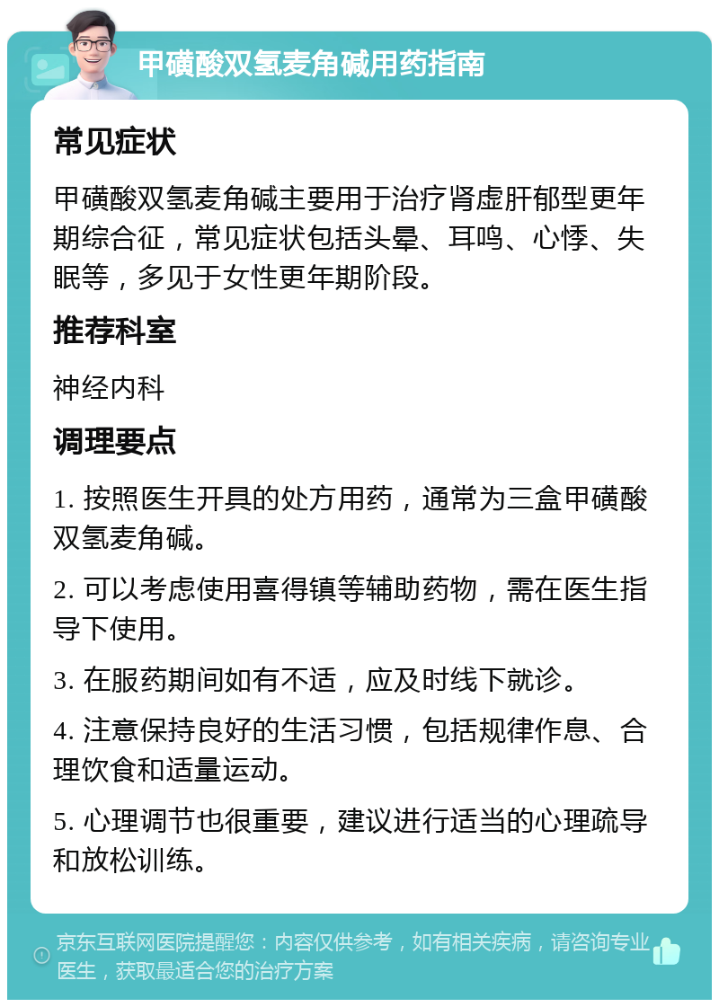 甲磺酸双氢麦角碱用药指南 常见症状 甲磺酸双氢麦角碱主要用于治疗肾虚肝郁型更年期综合征，常见症状包括头晕、耳鸣、心悸、失眠等，多见于女性更年期阶段。 推荐科室 神经内科 调理要点 1. 按照医生开具的处方用药，通常为三盒甲磺酸双氢麦角碱。 2. 可以考虑使用喜得镇等辅助药物，需在医生指导下使用。 3. 在服药期间如有不适，应及时线下就诊。 4. 注意保持良好的生活习惯，包括规律作息、合理饮食和适量运动。 5. 心理调节也很重要，建议进行适当的心理疏导和放松训练。