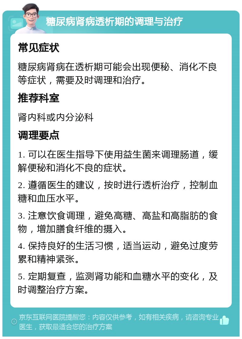 糖尿病肾病透析期的调理与治疗 常见症状 糖尿病肾病在透析期可能会出现便秘、消化不良等症状，需要及时调理和治疗。 推荐科室 肾内科或内分泌科 调理要点 1. 可以在医生指导下使用益生菌来调理肠道，缓解便秘和消化不良的症状。 2. 遵循医生的建议，按时进行透析治疗，控制血糖和血压水平。 3. 注意饮食调理，避免高糖、高盐和高脂肪的食物，增加膳食纤维的摄入。 4. 保持良好的生活习惯，适当运动，避免过度劳累和精神紧张。 5. 定期复查，监测肾功能和血糖水平的变化，及时调整治疗方案。