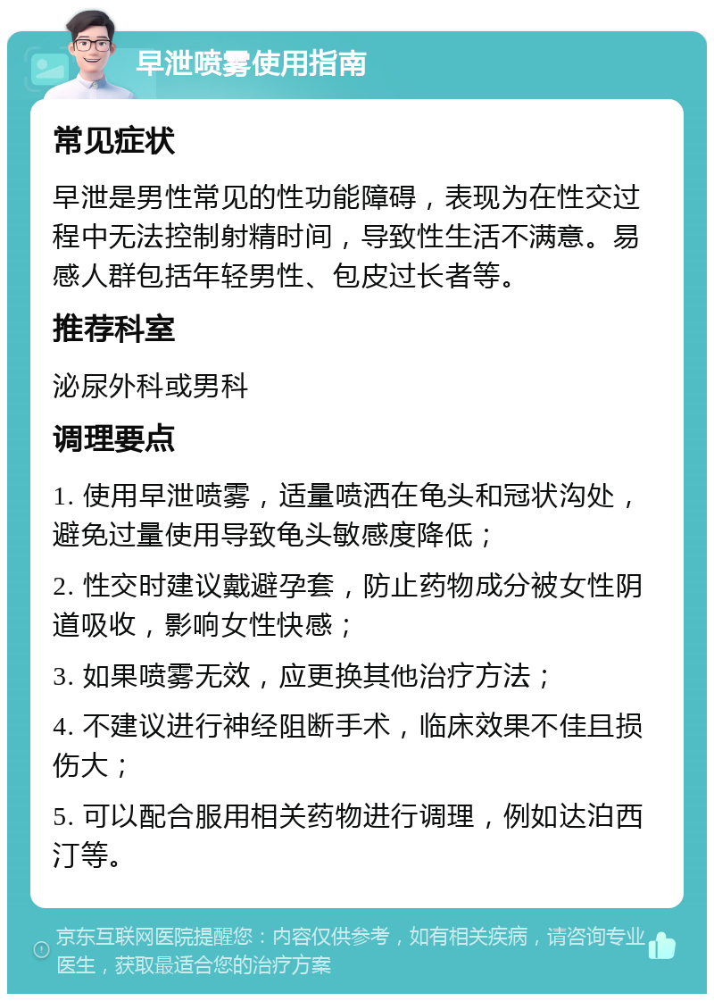 早泄喷雾使用指南 常见症状 早泄是男性常见的性功能障碍，表现为在性交过程中无法控制射精时间，导致性生活不满意。易感人群包括年轻男性、包皮过长者等。 推荐科室 泌尿外科或男科 调理要点 1. 使用早泄喷雾，适量喷洒在龟头和冠状沟处，避免过量使用导致龟头敏感度降低； 2. 性交时建议戴避孕套，防止药物成分被女性阴道吸收，影响女性快感； 3. 如果喷雾无效，应更换其他治疗方法； 4. 不建议进行神经阻断手术，临床效果不佳且损伤大； 5. 可以配合服用相关药物进行调理，例如达泊西汀等。