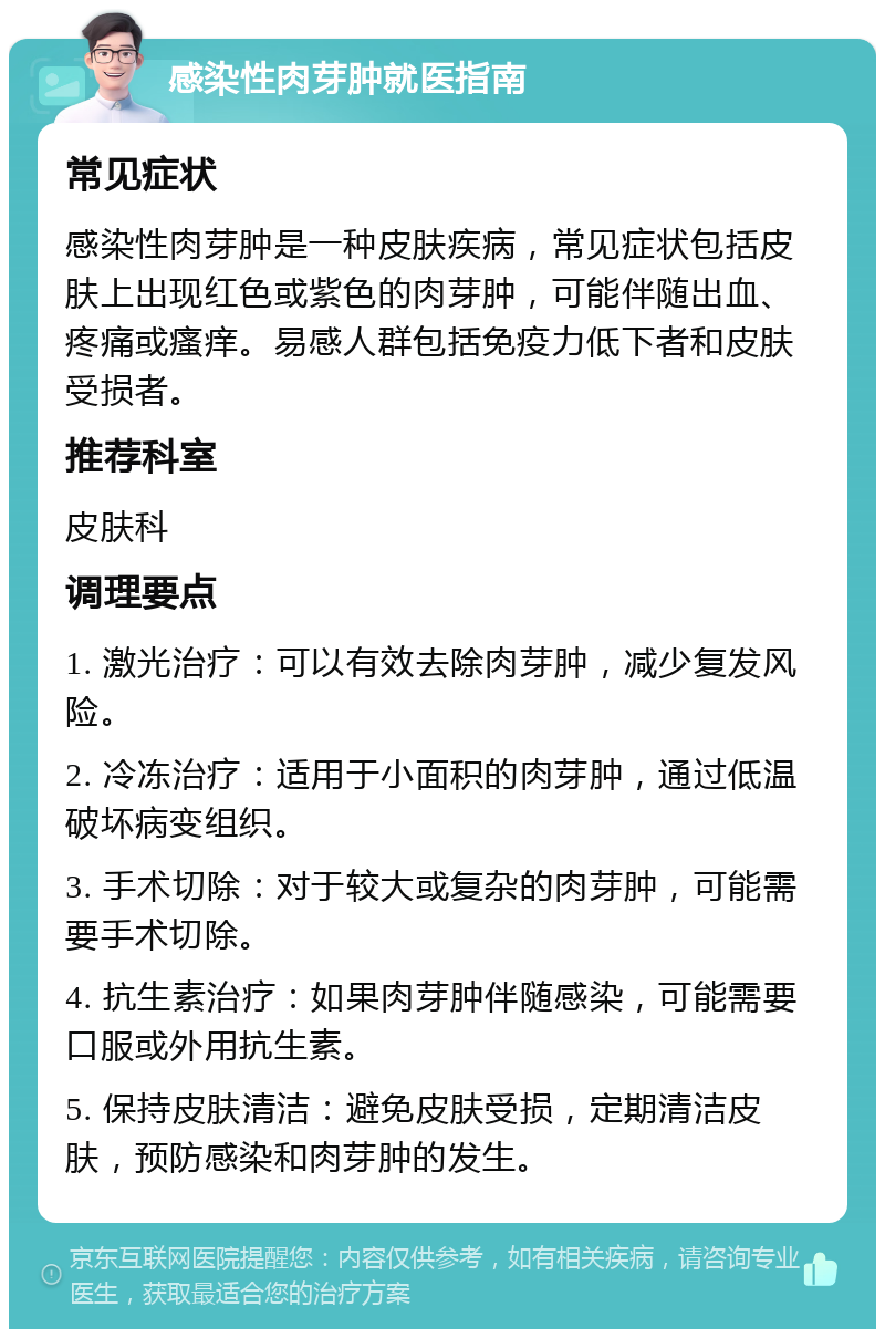 感染性肉芽肿就医指南 常见症状 感染性肉芽肿是一种皮肤疾病，常见症状包括皮肤上出现红色或紫色的肉芽肿，可能伴随出血、疼痛或瘙痒。易感人群包括免疫力低下者和皮肤受损者。 推荐科室 皮肤科 调理要点 1. 激光治疗：可以有效去除肉芽肿，减少复发风险。 2. 冷冻治疗：适用于小面积的肉芽肿，通过低温破坏病变组织。 3. 手术切除：对于较大或复杂的肉芽肿，可能需要手术切除。 4. 抗生素治疗：如果肉芽肿伴随感染，可能需要口服或外用抗生素。 5. 保持皮肤清洁：避免皮肤受损，定期清洁皮肤，预防感染和肉芽肿的发生。