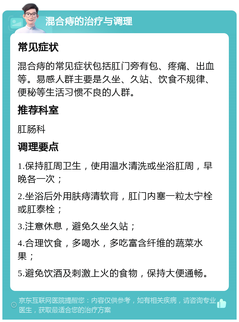 混合痔的治疗与调理 常见症状 混合痔的常见症状包括肛门旁有包、疼痛、出血等。易感人群主要是久坐、久站、饮食不规律、便秘等生活习惯不良的人群。 推荐科室 肛肠科 调理要点 1.保持肛周卫生，使用温水清洗或坐浴肛周，早晚各一次； 2.坐浴后外用肤痔清软膏，肛门内塞一粒太宁栓或肛泰栓； 3.注意休息，避免久坐久站； 4.合理饮食，多喝水，多吃富含纤维的蔬菜水果； 5.避免饮酒及刺激上火的食物，保持大便通畅。