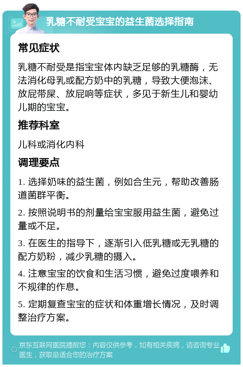 乳糖不耐受宝宝的益生菌选择指南 常见症状 乳糖不耐受是指宝宝体内缺乏足够的乳糖酶，无法消化母乳或配方奶中的乳糖，导致大便泡沫、放屁带屎、放屁响等症状，多见于新生儿和婴幼儿期的宝宝。 推荐科室 儿科或消化内科 调理要点 1. 选择奶味的益生菌，例如合生元，帮助改善肠道菌群平衡。 2. 按照说明书的剂量给宝宝服用益生菌，避免过量或不足。 3. 在医生的指导下，逐渐引入低乳糖或无乳糖的配方奶粉，减少乳糖的摄入。 4. 注意宝宝的饮食和生活习惯，避免过度喂养和不规律的作息。 5. 定期复查宝宝的症状和体重增长情况，及时调整治疗方案。