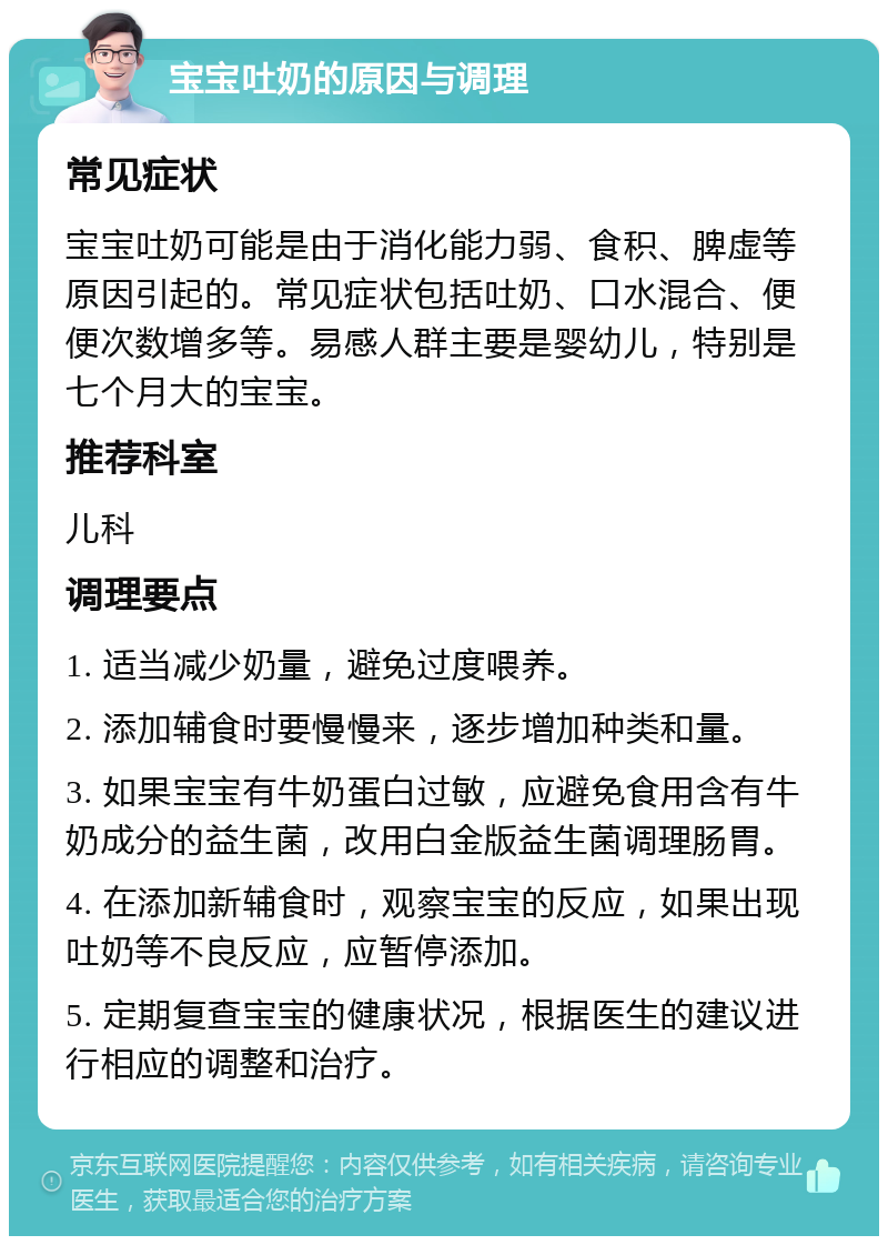 宝宝吐奶的原因与调理 常见症状 宝宝吐奶可能是由于消化能力弱、食积、脾虚等原因引起的。常见症状包括吐奶、口水混合、便便次数增多等。易感人群主要是婴幼儿，特别是七个月大的宝宝。 推荐科室 儿科 调理要点 1. 适当减少奶量，避免过度喂养。 2. 添加辅食时要慢慢来，逐步增加种类和量。 3. 如果宝宝有牛奶蛋白过敏，应避免食用含有牛奶成分的益生菌，改用白金版益生菌调理肠胃。 4. 在添加新辅食时，观察宝宝的反应，如果出现吐奶等不良反应，应暂停添加。 5. 定期复查宝宝的健康状况，根据医生的建议进行相应的调整和治疗。