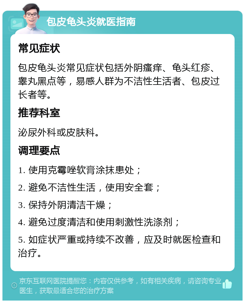 包皮龟头炎就医指南 常见症状 包皮龟头炎常见症状包括外阴瘙痒、龟头红疹、睾丸黑点等，易感人群为不洁性生活者、包皮过长者等。 推荐科室 泌尿外科或皮肤科。 调理要点 1. 使用克霉唑软膏涂抹患处； 2. 避免不洁性生活，使用安全套； 3. 保持外阴清洁干燥； 4. 避免过度清洁和使用刺激性洗涤剂； 5. 如症状严重或持续不改善，应及时就医检查和治疗。