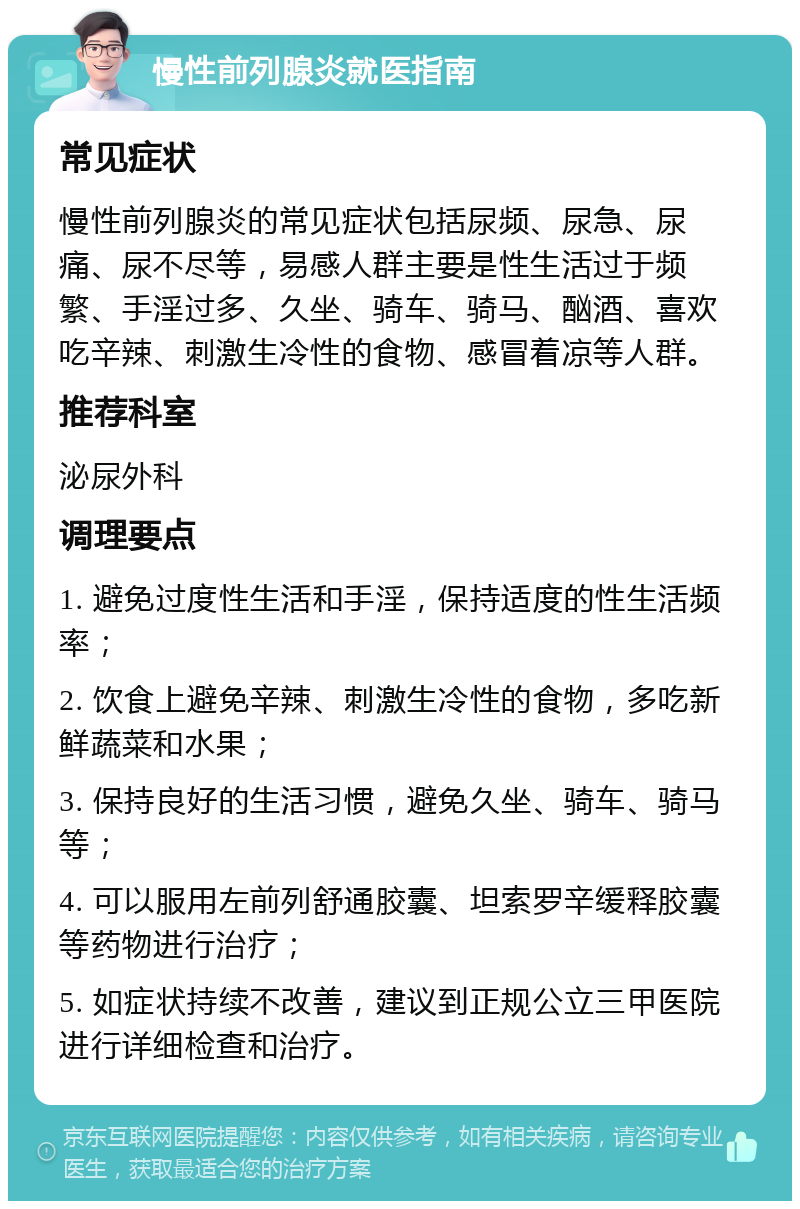 慢性前列腺炎就医指南 常见症状 慢性前列腺炎的常见症状包括尿频、尿急、尿痛、尿不尽等，易感人群主要是性生活过于频繁、手淫过多、久坐、骑车、骑马、酗酒、喜欢吃辛辣、刺激生冷性的食物、感冒着凉等人群。 推荐科室 泌尿外科 调理要点 1. 避免过度性生活和手淫，保持适度的性生活频率； 2. 饮食上避免辛辣、刺激生冷性的食物，多吃新鲜蔬菜和水果； 3. 保持良好的生活习惯，避免久坐、骑车、骑马等； 4. 可以服用左前列舒通胶囊、坦索罗辛缓释胶囊等药物进行治疗； 5. 如症状持续不改善，建议到正规公立三甲医院进行详细检查和治疗。