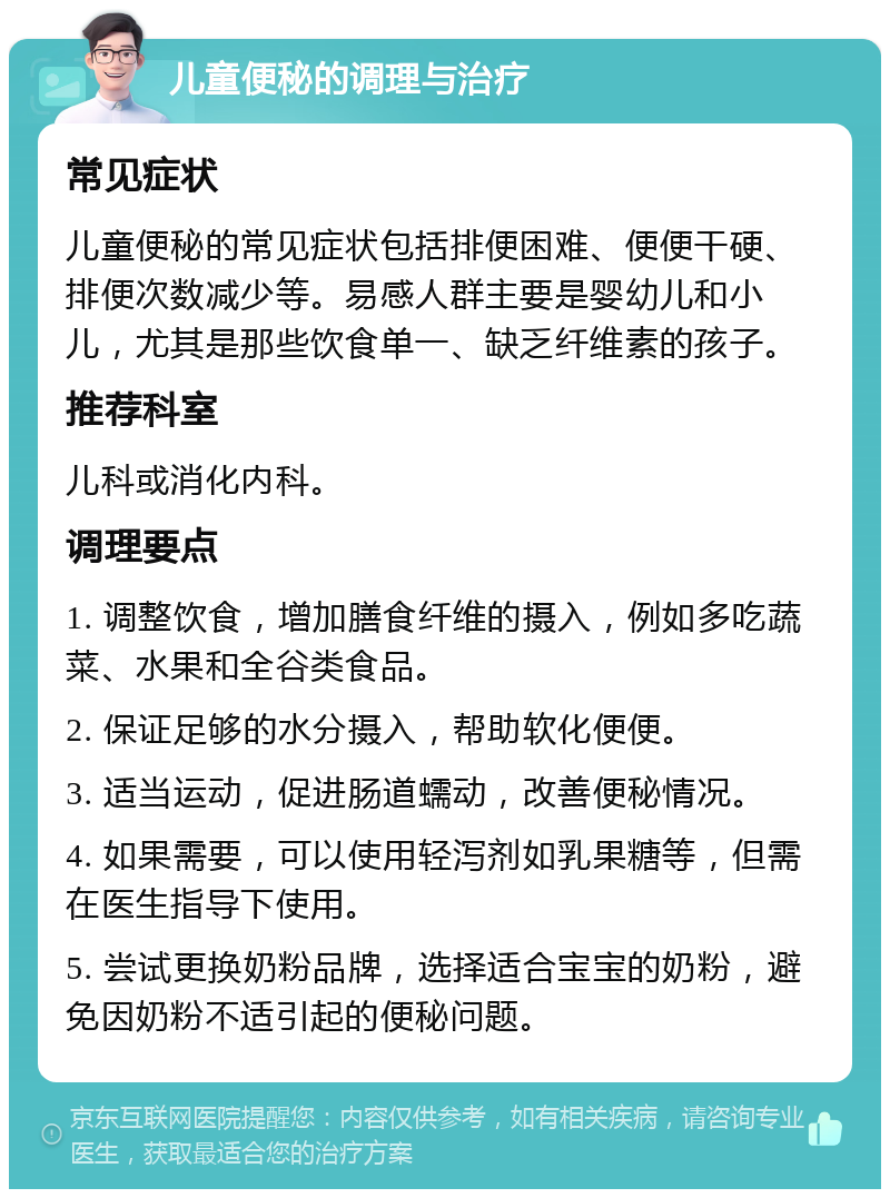 儿童便秘的调理与治疗 常见症状 儿童便秘的常见症状包括排便困难、便便干硬、排便次数减少等。易感人群主要是婴幼儿和小儿，尤其是那些饮食单一、缺乏纤维素的孩子。 推荐科室 儿科或消化内科。 调理要点 1. 调整饮食，增加膳食纤维的摄入，例如多吃蔬菜、水果和全谷类食品。 2. 保证足够的水分摄入，帮助软化便便。 3. 适当运动，促进肠道蠕动，改善便秘情况。 4. 如果需要，可以使用轻泻剂如乳果糖等，但需在医生指导下使用。 5. 尝试更换奶粉品牌，选择适合宝宝的奶粉，避免因奶粉不适引起的便秘问题。