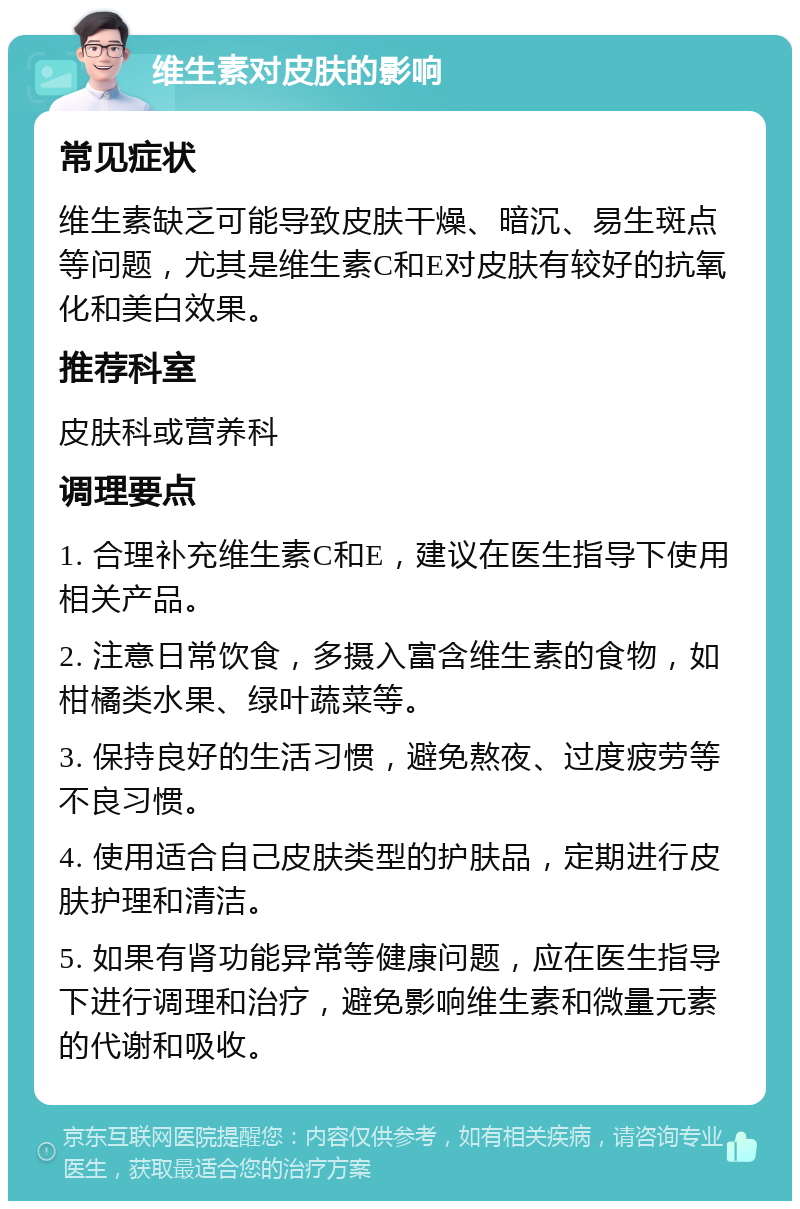 维生素对皮肤的影响 常见症状 维生素缺乏可能导致皮肤干燥、暗沉、易生斑点等问题，尤其是维生素C和E对皮肤有较好的抗氧化和美白效果。 推荐科室 皮肤科或营养科 调理要点 1. 合理补充维生素C和E，建议在医生指导下使用相关产品。 2. 注意日常饮食，多摄入富含维生素的食物，如柑橘类水果、绿叶蔬菜等。 3. 保持良好的生活习惯，避免熬夜、过度疲劳等不良习惯。 4. 使用适合自己皮肤类型的护肤品，定期进行皮肤护理和清洁。 5. 如果有肾功能异常等健康问题，应在医生指导下进行调理和治疗，避免影响维生素和微量元素的代谢和吸收。