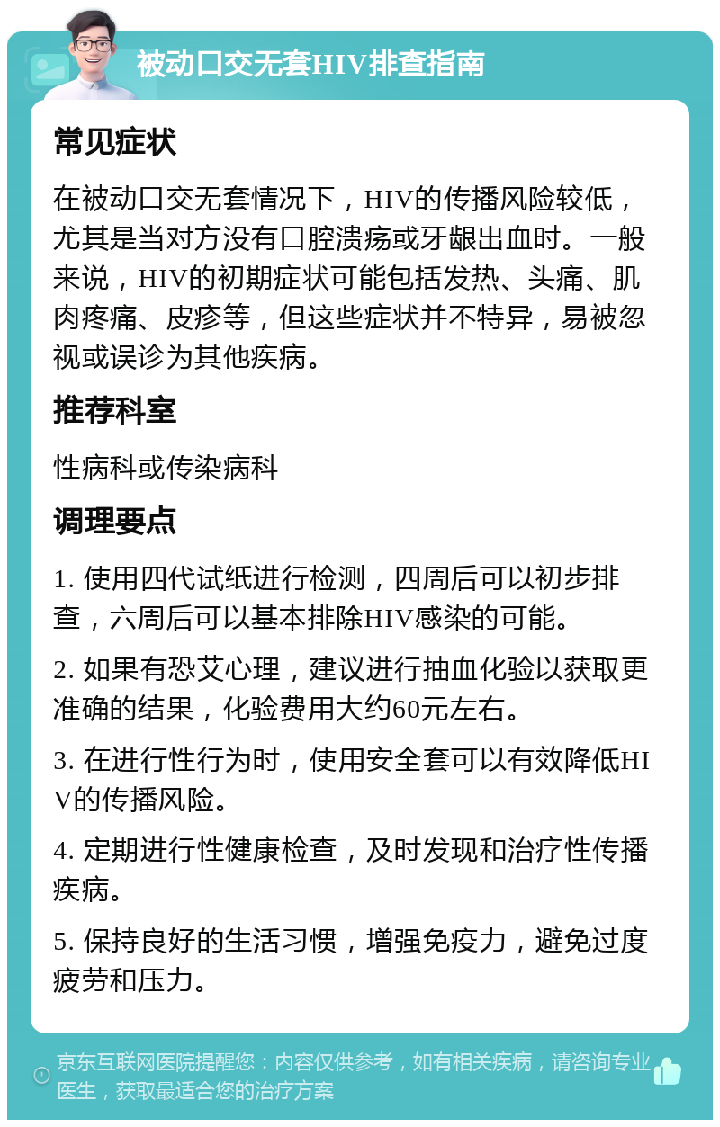 被动口交无套HIV排查指南 常见症状 在被动口交无套情况下，HIV的传播风险较低，尤其是当对方没有口腔溃疡或牙龈出血时。一般来说，HIV的初期症状可能包括发热、头痛、肌肉疼痛、皮疹等，但这些症状并不特异，易被忽视或误诊为其他疾病。 推荐科室 性病科或传染病科 调理要点 1. 使用四代试纸进行检测，四周后可以初步排查，六周后可以基本排除HIV感染的可能。 2. 如果有恐艾心理，建议进行抽血化验以获取更准确的结果，化验费用大约60元左右。 3. 在进行性行为时，使用安全套可以有效降低HIV的传播风险。 4. 定期进行性健康检查，及时发现和治疗性传播疾病。 5. 保持良好的生活习惯，增强免疫力，避免过度疲劳和压力。