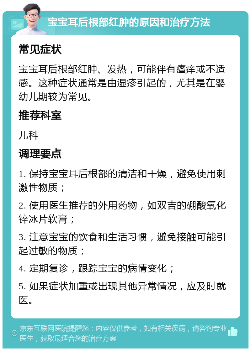 宝宝耳后根部红肿的原因和治疗方法 常见症状 宝宝耳后根部红肿、发热，可能伴有瘙痒或不适感。这种症状通常是由湿疹引起的，尤其是在婴幼儿期较为常见。 推荐科室 儿科 调理要点 1. 保持宝宝耳后根部的清洁和干燥，避免使用刺激性物质； 2. 使用医生推荐的外用药物，如双吉的硼酸氧化锌冰片软膏； 3. 注意宝宝的饮食和生活习惯，避免接触可能引起过敏的物质； 4. 定期复诊，跟踪宝宝的病情变化； 5. 如果症状加重或出现其他异常情况，应及时就医。